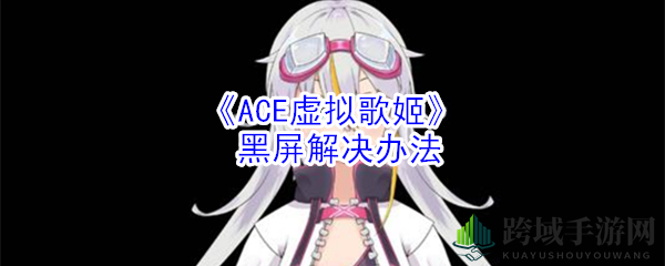 《ACE虚拟歌姬》黑屏困扰全解析，轻松解决重返游戏乐园