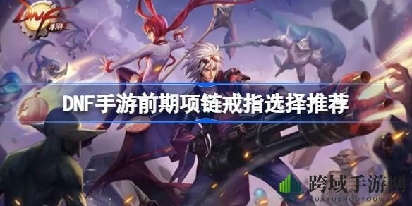DNF手游初阶项链戒指攻略：明智选择，助力成长之路