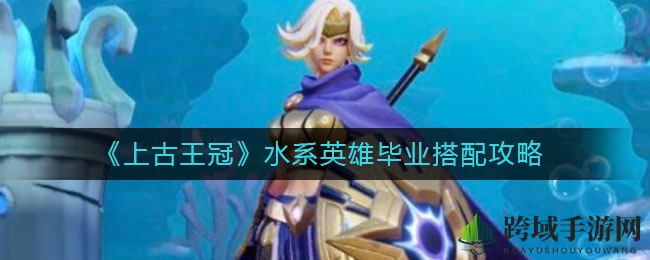 《上古王冠》水系霸主阵容揭秘：打造无敌水军攻略大放送