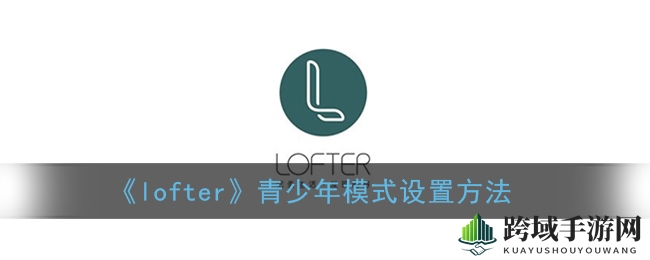 LOFTER青少年模式轻松开启，守护成长新篇章