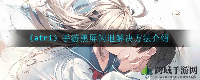 《atri》手游黑屏闪退难题破解！告别尴尬，轻松畅游奇幻世界