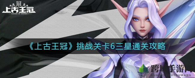 《上古王冠》第六关三星通关攻略揭秘：神秘技巧助你轻松解锁