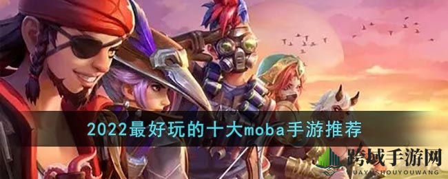 2022MOBA手游风云榜：十大热门竞技盛宴，燃情对决不容错过