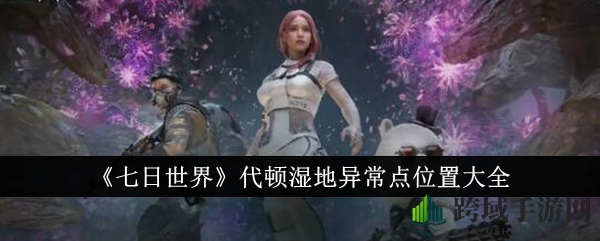 《七日世界》代顿湿地神秘异常点揭秘，探索诡异遗迹，探寻神秘宝藏