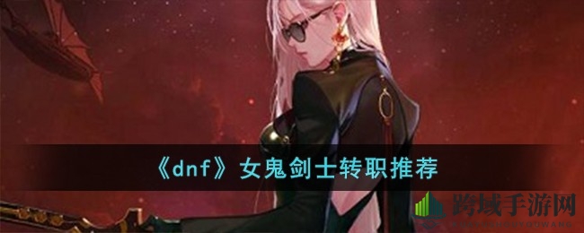 DNF》女鬼剑士转职攻略：揭秘最佳选择，刃影职业成热门首选