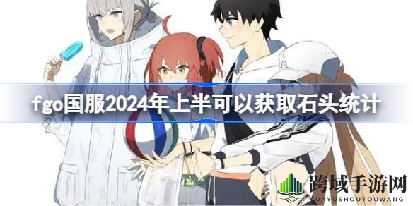 FGO国服2024上半年石头积累攻略，助力玩家高效解锁强力角色”