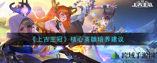 《上古王冠》核心英雄培养建议