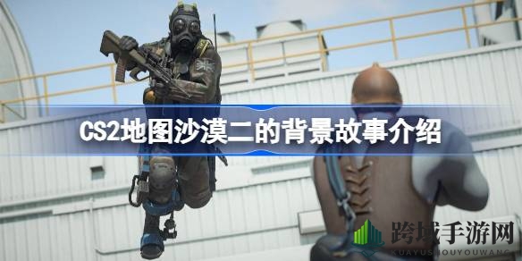 CS2地图沙漠二：揭秘传奇竞技场背后的神秘故事