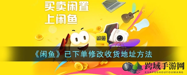 闲鱼下单后收货地址怎么改？独家秘籍轻松搞定！