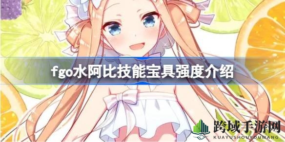 “新秀崛起，水阿比技能宝具解析：高难应对还是周回辅助？”
