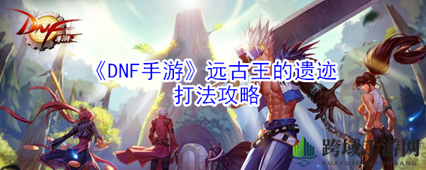 《DNF手游》远古王遗迹挑战攻略：新手快速通关技巧大揭秘